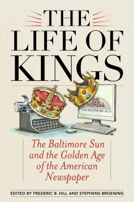 The Life of Kings: The Baltimore Sun and the Golden Age of the American Newspaper by Hill, Frederic B.
