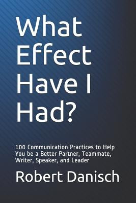 What Effect Have I Had?: 100 Communication Practices to Help You Be a Better Partner, Teammate, Writer, Speaker, and Leader by Danisch, Robert