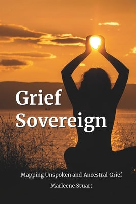 Grief Sovereign: Mapping Unspoken and Ancestral Grief by Stuart, Marleene