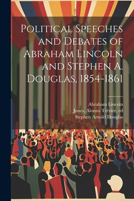 Political Speeches and Debates of Abraham Lincoln and Stephen A. Douglas, 1854-1861 by Lincoln, Abraham