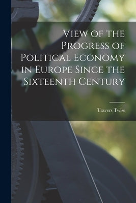 View of the Progress of Political Economy in Europe Since the Sixteenth Century by Twiss, Travers