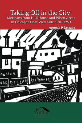 Taking Off in the City: Mexicans from Hull House and Pilsen Areas in Chicago's Near West Side, 1910-1960 by Delgado, Antonio P.