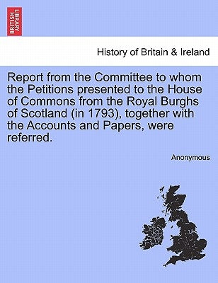 Report from the Committee to Whom the Petitions Presented to the House of Commons from the Royal Burghs of Scotland (in 1793), Together with the Accou by Anonymous