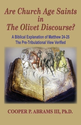 The Church Age Saints in the Olivet Discourse: A Biblical Explanation of Matthew 24-25, The Pre-Tribulational View Verified by Abrams, Cooper P., III