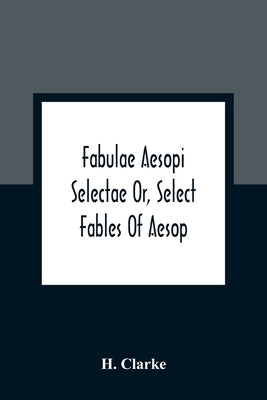 Fabulae Aesopi Selectae Or, Select Fables Of Aesop: More Literal Than Any Yet Extant, Designed For The Readier Instruction Of Beginners In The Latin T by Clarke, H.