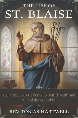 The Life Of St. Blaise: The Miraculous Healer Who Defied Death and Cured the Incurable by Hartwell, Tobias