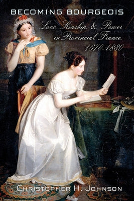 Becoming Bourgeois: Love, Kinship, and Power in Provincial France, 1670-1880 by Johnson, Christopher H.