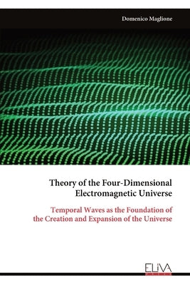 Theory of the Four-Dimensional Electromagnetic Universe: Temporal Waves as the Foundation of the Creation and Expansion of the Universe by Maglione, Domenico