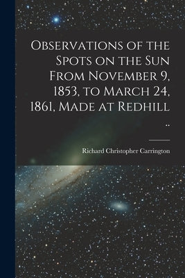 Observations of the Spots on the Sun From November 9, 1853, to March 24, 1861, Made at Redhill .. by Carrington, Richard Christopher 1826-