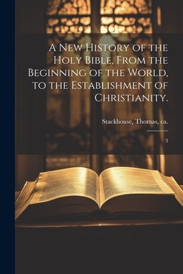 A new History of the Holy Bible, From the Beginning of the World, to the Establishment of Christianity.: 3 by Stackhouse, Thomas