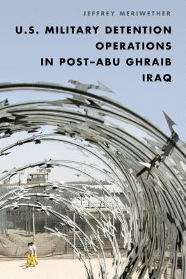 U.S. Military Detention Operations in Post-Abu Ghraib Iraq by Meriwether, Jeffrey