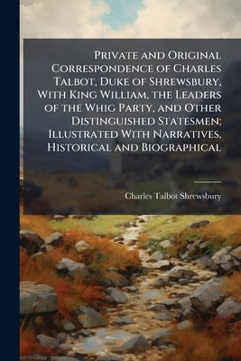 Private and Original Correspondence of Charles Talbot, Duke of Shrewsbury, With King William, the Leaders of the Whig Party, and Other Distinguished S by Shrewsbury, Charles Talbot