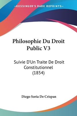 Philosophie Du Droit Public V3: Suivie D'Un Traite De Droit Constitutionnel (1854) by Crispan, Diego Soria De