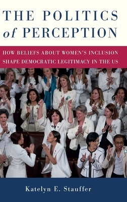 The Politics of Perception: How Beliefs about Women's Inclusion Shape Democratic Legitimacy in the Us by Stauffer, Katelyn E.