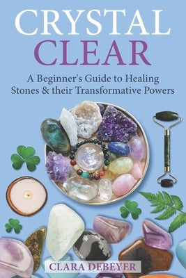 Crystal Clear: A Beginner's Guide to Healing Stones and Their Transformative Powers by Debeyer, Clara