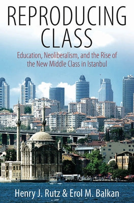 Reproducing Class: Education, Neoliberalism, and the Rise of the New Middle Class in Istanbul by Rutz, Henry