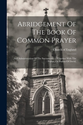 Abridgement Of The Book Of Common Prayer: And Administration Of The Sacraments, ... Together With The Psalter, Or Psalms Of David, by England, Church Of