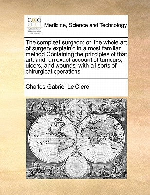 The compleat surgeon: or, the whole art of surgery explain'd in a most familiar method Containing the principles of that art: and, an exact by Le Clerc, Charles Gabriel