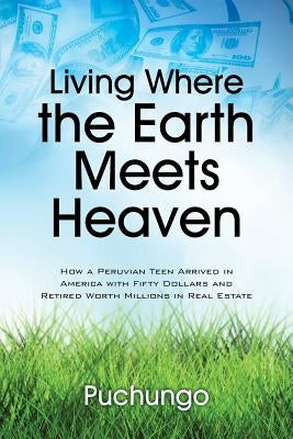Living Where the Earth Meets Heaven: How a Peruvian Teen Arrived in America with Fifty Dollars and Retired Worth Millions in Real Estate by Puchungo