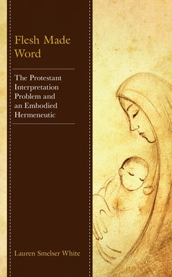 Flesh Made Word: The Protestant Interpretation Problem and an Embodied Hermeneutic by Smelser White, Lauren