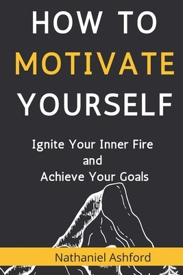 How to Motivate Yourself: Ignite Your Inner Fire and Achieve Your Goals by Ashford, Nathaniel