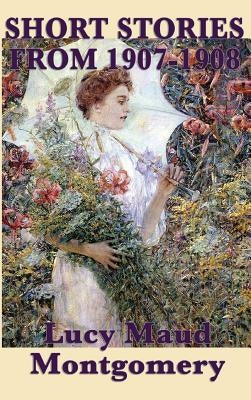 The Short Stories of Lucy Maud Montgomery from 1907-1908 by Montgomery, Lucy Maud