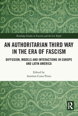 An Authoritarian Third Way in the Era of Fascism: Diffusion, Models and Interactions in Europe and Latin America by Costa Pinto, António