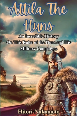 Attila the Hun: An Incredible History Episode On This Ruler of the Huns and His Military Campaigns. by Nakamoto, Hitori