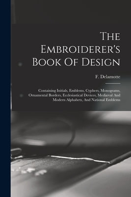 The Embroiderer's Book Of Design: Containing Initials, Emblems, Cyphers, Monograms, Ornamental Borders, Ecclesiastical Devices, Mediæval And Modern Al by DeLamotte, F. (Freeman) 1814-1862