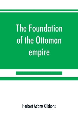 The foundation of the Ottoman empire; a history of the Osmanlis up to the death of Bayezid I (1300-1403) by Adams Gibbons, Herbert