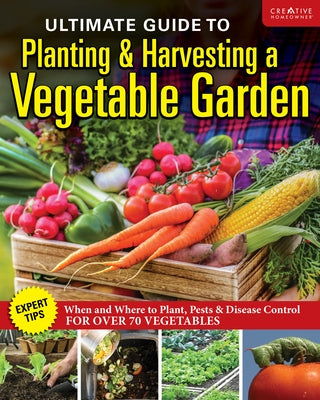 Ultimate Guide to Planting and Harvesting a Vegetable Garden: Expert Tips--When and Where to Plant, Pests & Disease Control for Over 70 Vegetables by Editors of Creative Homeowner