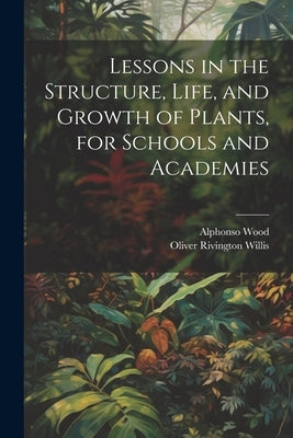 Lessons in the Structure, Life, and Growth of Plants, for Schools and Academies by Wood, Alphonso