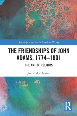 The Friendships of John Adams, 1774-1801: The Art of Politics by MacPherson, Jamie