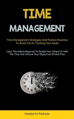 Time Management: Time Management Strategies And Positive Routines To Assist You In Tracking Your Goals (Learn The Habits Required To Double Your Outpu by Pedroso, Humberto