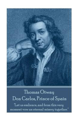 Thomas Otway - Don Carlos, Prince of Spain: "Let us embrace, and from this very moment vow an eternal misery together." by Otway, Thomas