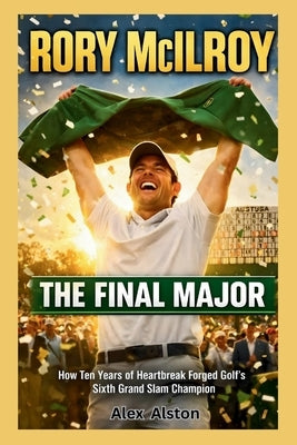 Rory McIlroy: The Final Major : How Ten Years of Heartbreak Forged Golf's Sixth Grand Slam Champion at Augusta's Hallowed Grounds by Alston, Alex