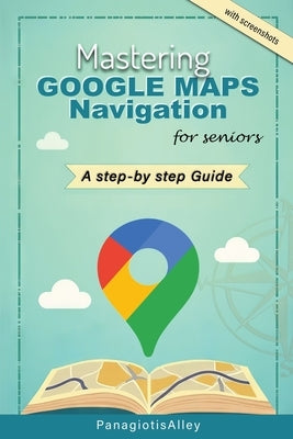 Mastering Google Maps Navigation: a guide for Seniors by Alley, Panagiotis