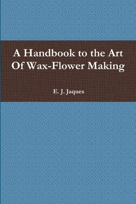 A Handbook to the Art Of Wax-Flower Making by Jaques, E. J.