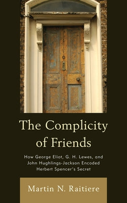 Complicity of Friends: How George Eliot, G. H. Lewes, and John Hughlings-Jackson Encoded Herbert Spencer's Secret by Raitiere, Martin