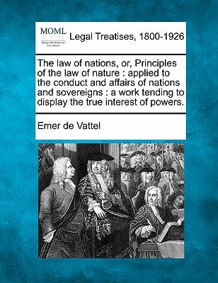 The law of nations, or, Principles of the law of nature: applied to the conduct and affairs of nations and sovereigns: a work tending to display the t by Vattel, Emer De
