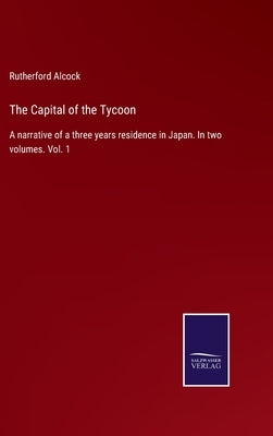 The Capital of the Tycoon: A narrative of a three years residence in Japan. In two volumes. Vol. 1 by Alcock, Rutherford
