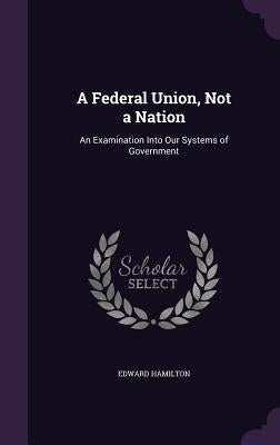 A Federal Union, Not a Nation: An Examination Into Our Systems of Government by Hamilton, Edward
