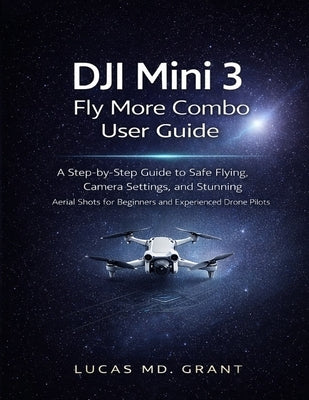 DJI Mini 3 Fly More Combo User Guide: A Step-by-Step Guide to Safe Flying, Camera Settings, and Stunning Aerial Shots for Beginners and Experienced Dr by Grant, Lucas
