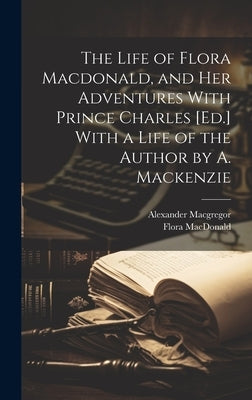 The Life of Flora Macdonald, and Her Adventures With Prince Charles [Ed.] With a Life of the Author by A. Mackenzie by MacGregor, Alexander