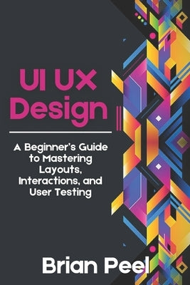 UI UX Design: A Beginner's Guide to Mastering Layouts, Interactions, and User Testing by Peel, Brian
