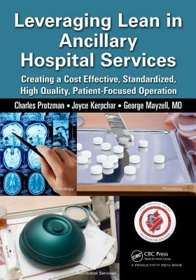 Leveraging Lean in Ancillary Hospital Services: Creating a Cost Effective, Standardized, High Quality, Patient-Focused Operation by Protzman, Charles