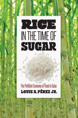 Rice in the Time of Sugar: The Political Economy of Food in Cuba by Pérez, Louis A.