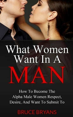 What Women Want In A Man: How To Become The Alpha Male Women Respect, Desire, And Want To Submit To by Bryans, Bruce