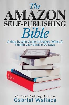 The Amazon Self-Publishing Bible: A Step-By-Step Guide to Market, Write & Publish Your Book in 90 Days by Wallace, Gabriel