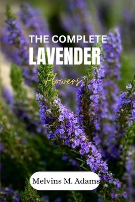 The complete lavender flower: The Ultimate Beginner's Guide to Growing, Caring for, and Harvesting Stunning Lavender at Home and garden by Adams, Melvins M.